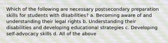 Which of the following are necessary postsecondary preparation skills for students with disabilities? a. Becoming aware of and understanding their legal rights b. Understanding their disabilities and developing educational strategies c. Developing self-advocacy skills d. All of the above