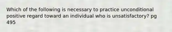 Which of the following is necessary to practice unconditional positive regard toward an individual who is unsatisfactory? pg 495