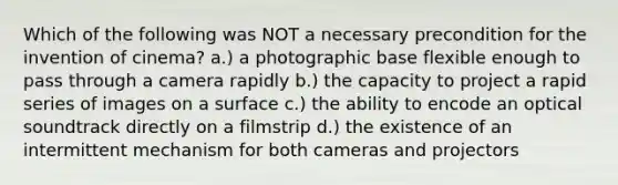 Which of the following was NOT a necessary precondition for the invention of cinema? a.) a photographic base flexible enough to pass through a camera rapidly b.) the capacity to project a rapid series of images on a surface c.) the ability to encode an optical soundtrack directly on a filmstrip d.) the existence of an intermittent mechanism for both cameras and projectors