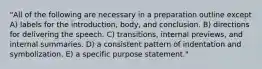 "All of the following are necessary in a preparation outline except A) labels for the introduction, body, and conclusion. B) directions for delivering the speech. C) transitions, internal previews, and internal summaries. D) a consistent pattern of indentation and symbolization. E) a specific purpose statement."