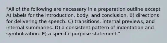 "All of the following are necessary in a preparation outline except A) labels for the introduction, body, and conclusion. B) directions for delivering the speech. C) transitions, internal previews, and internal summaries. D) a consistent pattern of indentation and symbolization. E) a specific purpose statement."