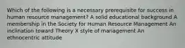 Which of the following is a necessary prerequisite for success in human resource management? A solid educational background A membership in the Society for Human Resource Management An inclination toward Theory X style of management An ethnocentric attitude