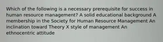 Which of the following is a necessary prerequisite for success in human resource management? A solid educational background A membership in the Society for Human Resource Management An inclination toward Theory X style of management An ethnocentric attitude