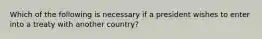 Which of the following is necessary if a president wishes to enter into a treaty with another country?