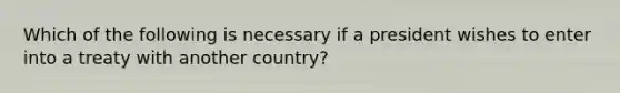 Which of the following is necessary if a president wishes to enter into a treaty with another country?