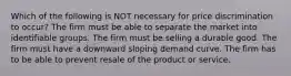 Which of the following is NOT necessary for price discrimination to occur? The firm must be able to separate the market into identifiable groups. The firm must be selling a durable good. The firm must have a downward sloping demand curve. The firm has to be able to prevent resale of the product or service.