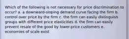 Which of the following is not necessary for price discrimination to occur? a. a downward-sloping demand curve facing the firm b. control over price by the firm c. the firm can easily distinguish groups with different price elasticities d. the firm can easily prevent resale of the good by lower-price customers e. economies of scale exist