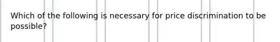 Which of the following is necessary for price discrimination to be possible?