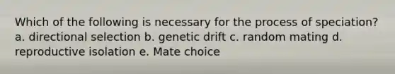 Which of the following is necessary for the process of speciation? a. directional selection b. genetic drift c. random mating d. reproductive isolation e. Mate choice