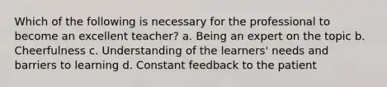 Which of the following is necessary for the professional to become an excellent teacher? a. Being an expert on the topic b. Cheerfulness c. Understanding of the learners' needs and barriers to learning d. Constant feedback to the patient