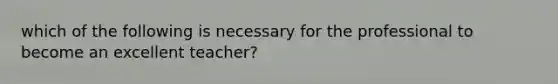 which of the following is necessary for the professional to become an excellent teacher?