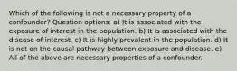 Which of the following is not a necessary property of a confounder? Question options: a) It is associated with the exposure of interest in the population. b) It is associated with the disease of interest. c) It is highly prevalent in the population. d) It is not on the causal pathway between exposure and disease. e) All of the above are necessary properties of a confounder.