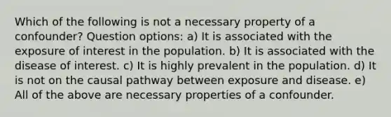 Which of the following is not a necessary property of a confounder? Question options: a) It is associated with the exposure of interest in the population. b) It is associated with the disease of interest. c) It is highly prevalent in the population. d) It is not on the causal pathway between exposure and disease. e) All of the above are necessary properties of a confounder.