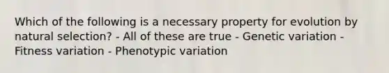 Which of the following is a necessary property for evolution by natural selection? - All of these are true - Genetic variation - Fitness variation - Phenotypic variation