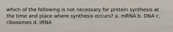 which of the following is not necessary for protein synthesis at the time and place where synthesis occurs? a. mRNA b. DNA c. ribosomes d. tRNA