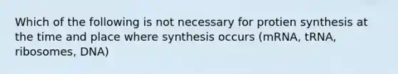 Which of the following is not necessary for protien synthesis at the time and place where synthesis occurs (mRNA, tRNA, ribosomes, DNA)