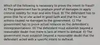 Which of the following is necessary to prove the intent to fraud? A) The government has to produce proof of damages to apply criminal liability for mail and wire fraud. B) The defendant has to prove that he or she acted in good faith and that his or her actions caused no damages to the government. C) The government has to prove actual reliance on the defendant's misrepresentations. D) The defendant must establish beyond a reasonable doubt that there is lack of intent to defraud. E) The government must establish beyond a reasonable doubt that the defendant acted with a specific intent to defraud.