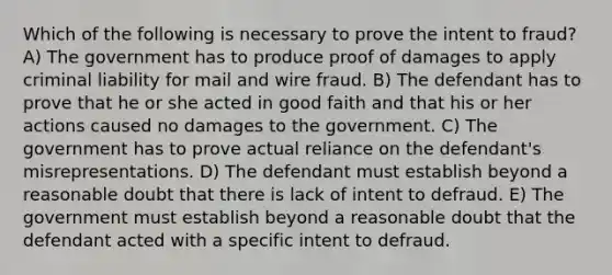 Which of the following is necessary to prove the intent to fraud? A) The government has to produce proof of damages to apply criminal liability for mail and wire fraud. B) The defendant has to prove that he or she acted in good faith and that his or her actions caused no damages to the government. C) The government has to prove actual reliance on the defendant's misrepresentations. D) The defendant must establish beyond a reasonable doubt that there is lack of intent to defraud. E) The government must establish beyond a reasonable doubt that the defendant acted with a specific intent to defraud.