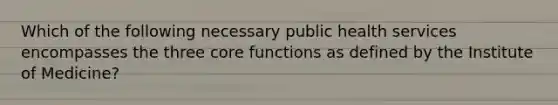 Which of the following necessary public health services encompasses the three core functions as defined by the Institute of Medicine?