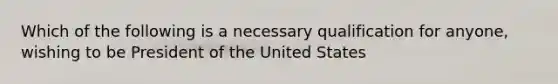 Which of the following is a necessary qualification for anyone, wishing to be President of the United States