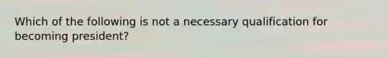 Which of the following is not a necessary qualification for becoming president?