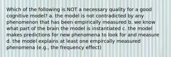 Which of the following is NOT a necessary quality for a good cognitive model? a. the model is not contradicted by any phenomenon that has been empirically measured b. we know what part of the brain the model is instantiated c. the model makes predictions for new phenomena to look for and measure d. the model explains at least one empircally measured phenomena (e.g., the frequency effect)