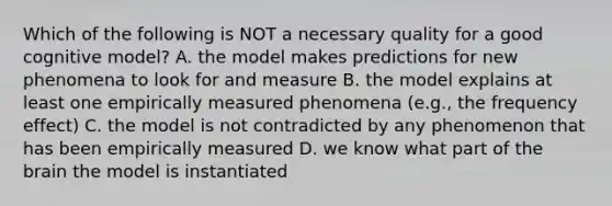 Which of the following is NOT a necessary quality for a good cognitive model? A. the model makes predictions for new phenomena to look for and measure B. the model explains at least one empirically measured phenomena (e.g., the frequency effect) C. the model is not contradicted by any phenomenon that has been empirically measured D. we know what part of the brain the model is instantiated