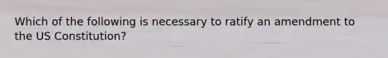 Which of the following is necessary to ratify an amendment to the US Constitution?