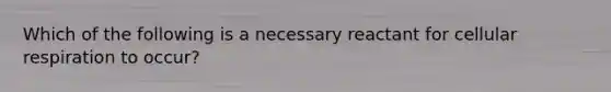 Which of the following is a necessary reactant for cellular respiration to occur?