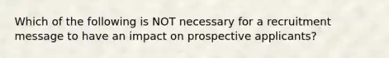 Which of the following is NOT necessary for a recruitment message to have an impact on prospective applicants?