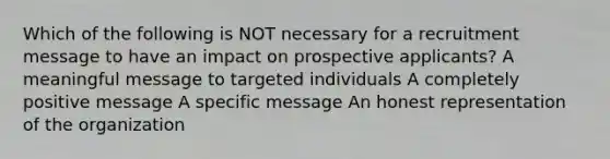 Which of the following is NOT necessary for a recruitment message to have an impact on prospective applicants? A meaningful message to targeted individuals A completely positive message A specific message An honest representation of the organization