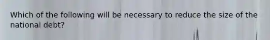 Which of the following will be necessary to reduce the size of the national debt?