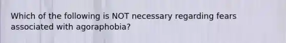 Which of the following is NOT necessary regarding fears associated with agoraphobia?