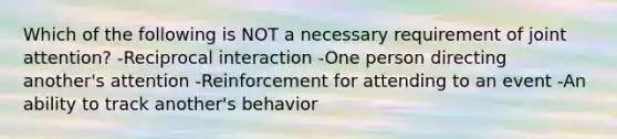 Which of the following is NOT a necessary requirement of joint attention? -Reciprocal interaction -One person directing another's attention -Reinforcement for attending to an event -An ability to track another's behavior