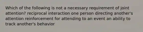 Which of the following is not a necessary requirement of joint attention? reciprocal interaction one person directing another's attention reinforcement for attending to an event an ability to track another's behavior