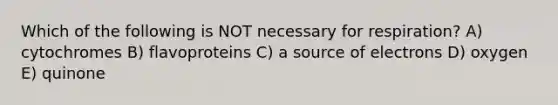 Which of the following is NOT necessary for respiration? A) cytochromes B) flavoproteins C) a source of electrons D) oxygen E) quinone