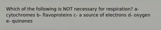 Which of the following is NOT necessary for respiration? a- cytochromes b- flavoproteins c- a source of electrons d- oxygen e- quinones