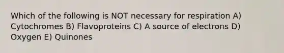 Which of the following is NOT necessary for respiration A) Cytochromes B) Flavoproteins C) A source of electrons D) Oxygen E) Quinones