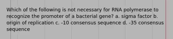 Which of the following is not necessary for RNA polymerase to recognize the promoter of a bacterial gene? a. sigma factor b. origin of replication c. -10 consensus sequence d. -35 consensus sequence