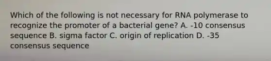 Which of the following is not necessary for RNA polymerase to recognize the promoter of a bacterial gene? A. -10 consensus sequence B. sigma factor C. origin of replication D. -35 consensus sequence