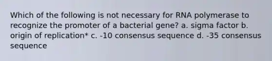 Which of the following is not necessary for RNA polymerase to recognize the promoter of a bacterial gene? a. sigma factor b. origin of replication* c. -10 consensus sequence d. -35 consensus sequence