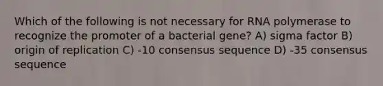 Which of the following is not necessary for RNA polymerase to recognize the promoter of a bacterial gene? A) sigma factor B) origin of replication C) -10 consensus sequence D) -35 consensus sequence