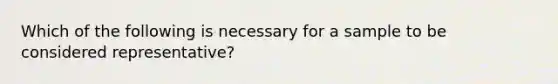 Which of the following is necessary for a sample to be considered representative?