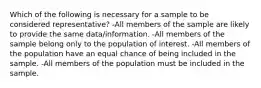 Which of the following is necessary for a sample to be considered representative? -All members of the sample are likely to provide the same data/information. -All members of the sample belong only to the population of interest. -All members of the population have an equal chance of being included in the sample. -All members of the population must be included in the sample.