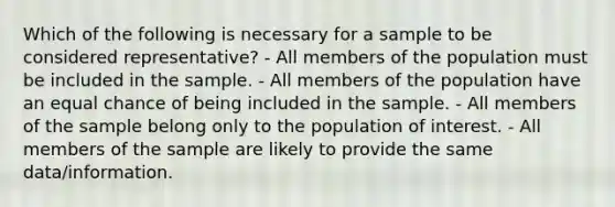 Which of the following is necessary for a sample to be considered representative? - All members of the population must be included in the sample. - All members of the population have an equal chance of being included in the sample. - All members of the sample belong only to the population of interest. - All members of the sample are likely to provide the same data/information.