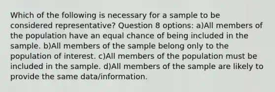 Which of the following is necessary for a sample to be considered representative? Question 8 options: a)All members of the population have an equal chance of being included in the sample. b)All members of the sample belong only to the population of interest. c)All members of the population must be included in the sample. d)All members of the sample are likely to provide the same data/information.