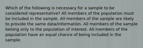 Which of the following is necessary for a sample to be considered representative? All members of the population must be included in the sample. All members of the sample are likely to provide the same data/information. All members of the sample belong only to the population of interest. All members of the population have an equal chance of being included in the sample.