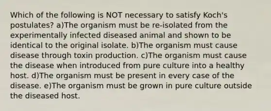 Which of the following is NOT necessary to satisfy Koch's postulates? a)The organism must be re-isolated from the experimentally infected diseased animal and shown to be identical to the original isolate. b)The organism must cause disease through toxin production. c)The organism must cause the disease when introduced from pure culture into a healthy host. d)The organism must be present in every case of the disease. e)The organism must be grown in pure culture outside the diseased host.