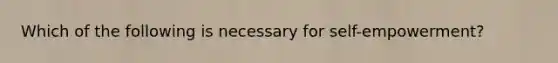 Which of the following is necessary for self-empowerment?