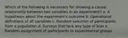 Which of the following is necessary for showing a causal relationship between two variables in an experiment? a. A hypothesis about the experiment's outcome b. Operational definitions of all variables c. Random selection of participants from a population d. Surveys that lack any type of bias e. Random assignment of participants to experimental groups